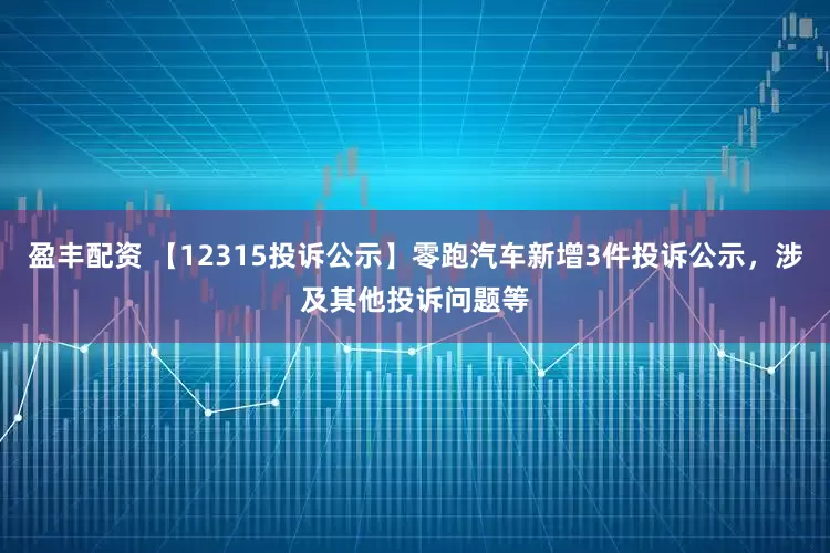 盈丰配资 【12315投诉公示】零跑汽车新增3件投诉公示，涉及其他投诉问题等