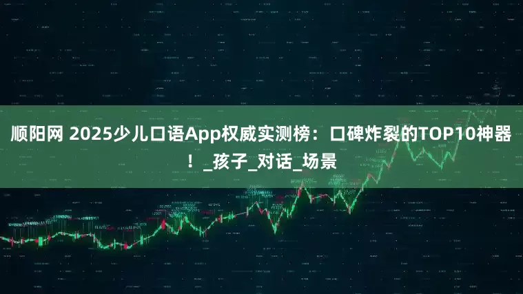 顺阳网 2025少儿口语App权威实测榜：口碑炸裂的TOP10神器！_孩子_对话_场景