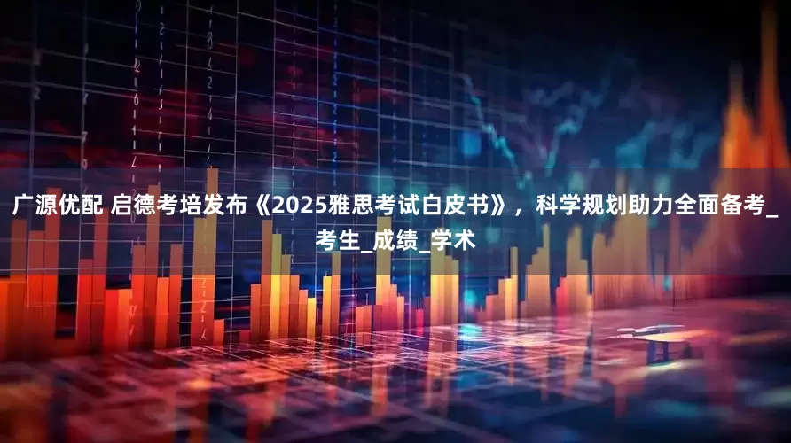 广源优配 启德考培发布《2025雅思考试白皮书》，科学规划助力全面备考_考生_成绩_学术