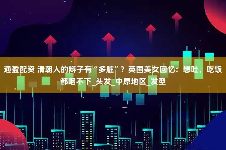 通盈配资 清朝人的辫子有“多脏”？英国美女回忆：想吐，吃饭都咽不下_头发_中原地区_发型