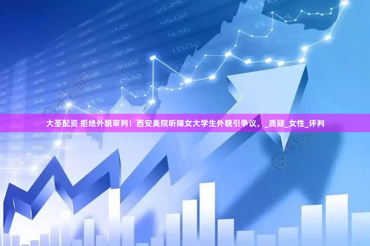 大圣配资 拒绝外貌审判！西安美院听障女大学生外貌引争议，_质疑_女性_评判