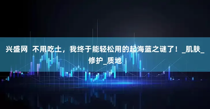 兴盛网  不用吃土，我终于能轻松用的起海蓝之谜了！_肌肤_修护_质地