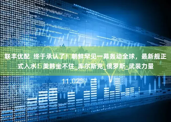联丰优配  终于承认了！朝鲜罕见一幕轰动全球，最新舰正式入水！美韩坐不住_库尔斯克_俄罗斯_武装力量