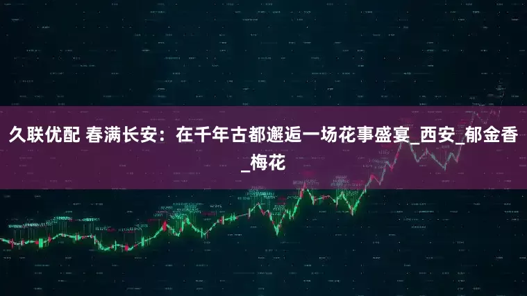 久联优配 春满长安：在千年古都邂逅一场花事盛宴_西安_郁金香_梅花