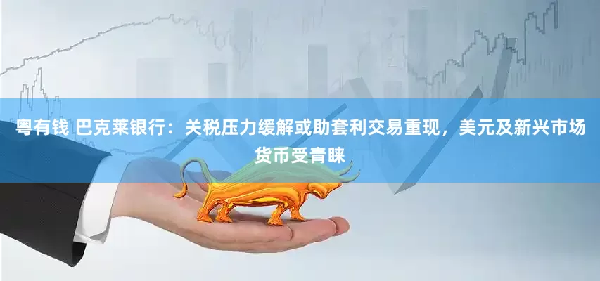 粤有钱 巴克莱银行：关税压力缓解或助套利交易重现，美元及新兴市场货币受青睐