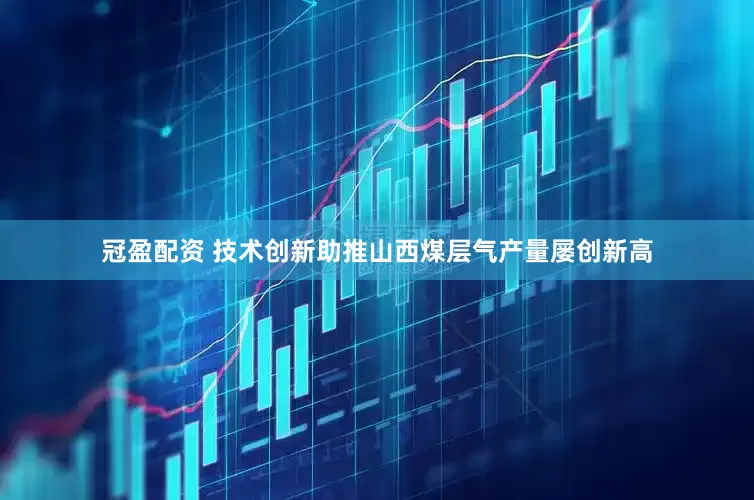 冠盈配资 技术创新助推山西煤层气产量屡创新高