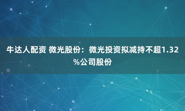 牛达人配资 微光股份：微光投资拟减持不超1.32%公司股份