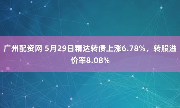 广州配资网 5月29日精达转债上涨6.78%，转股溢价率8.08%