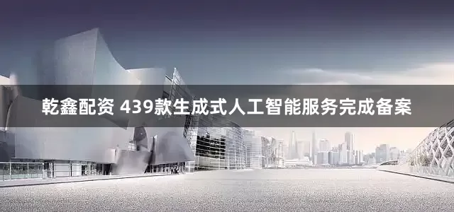 乾鑫配资 439款生成式人工智能服务完成备案