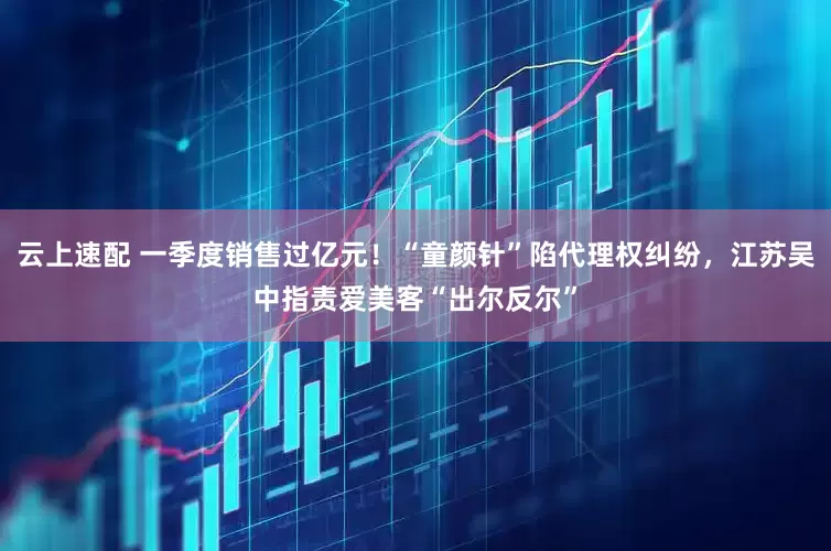 云上速配 一季度销售过亿元！“童颜针”陷代理权纠纷，江苏吴中指责爱美客“出尔反尔”
