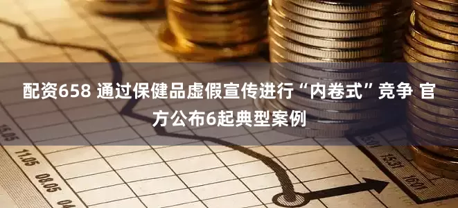 配资658 通过保健品虚假宣传进行“内卷式”竞争 官方公布6起典型案例
