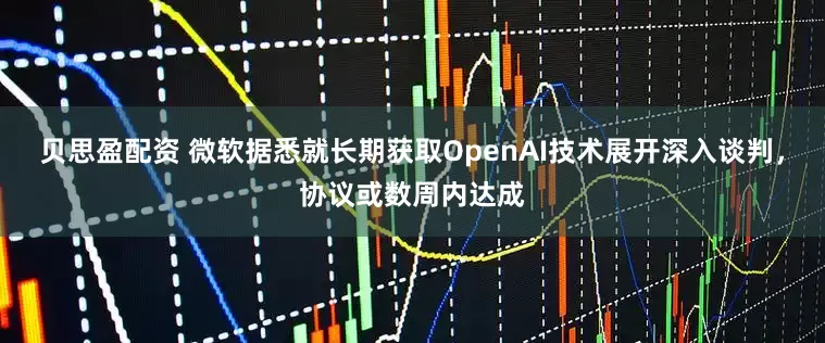 贝思盈配资 微软据悉就长期获取OpenAI技术展开深入谈判，协议或数周内达成