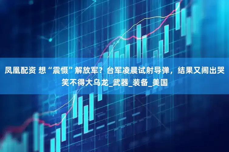 凤凰配资 想“震慑”解放军？台军凌晨试射导弹，结果又闹出哭笑不得大乌龙_武器_装备_美国