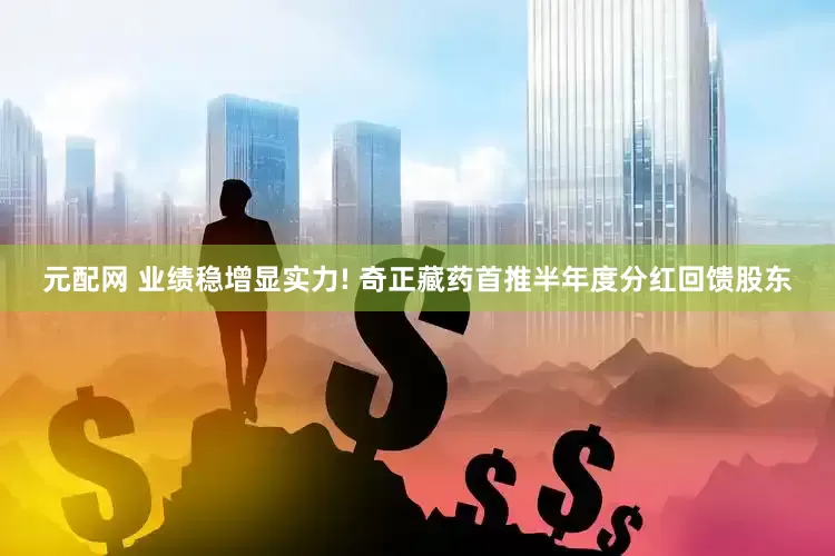 元配网 业绩稳增显实力! 奇正藏药首推半年度分红回馈股东