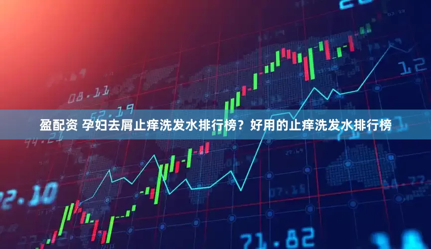 盈配资 孕妇去屑止痒洗发水排行榜？好用的止痒洗发水排行榜