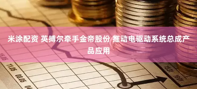 米涂配资 英搏尔牵手金帝股份 推动电驱动系统总成产品应用