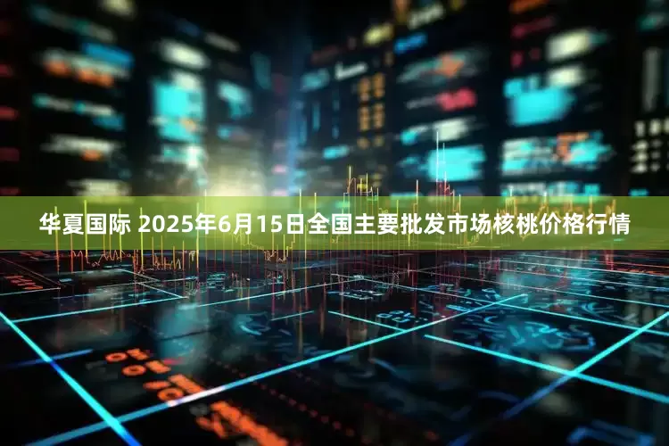 华夏国际 2025年6月15日全国主要批发市场核桃价格行情