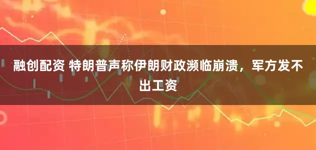 融创配资 特朗普声称伊朗财政濒临崩溃，军方发不出工资