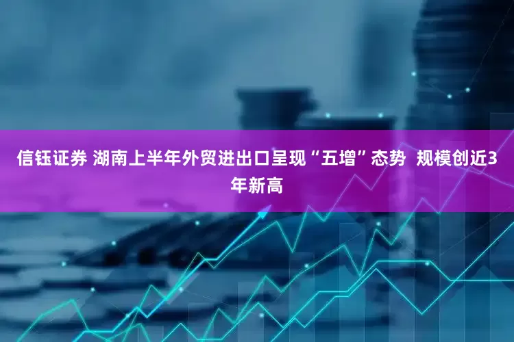 信钰证券 湖南上半年外贸进出口呈现“五增”态势  规模创近3年新高